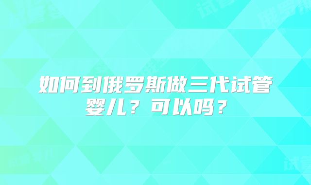 如何到俄罗斯做三代试管婴儿？可以吗？