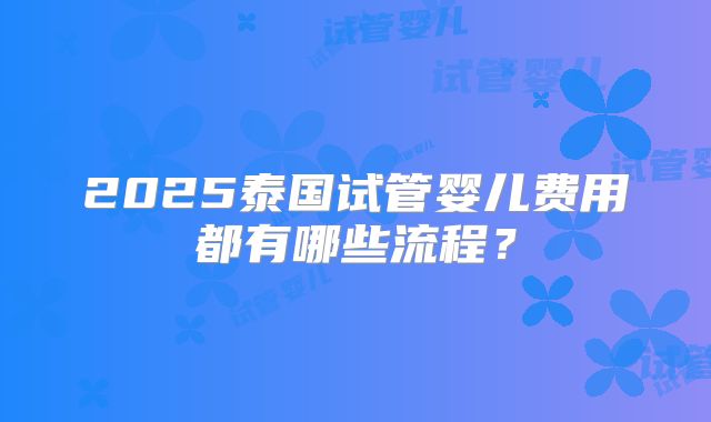 2025泰国试管婴儿费用都有哪些流程?