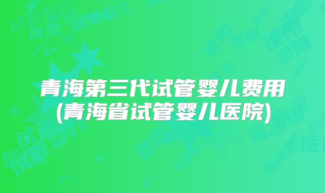 青海第三代试管婴儿费用(青海省试管婴儿医院)