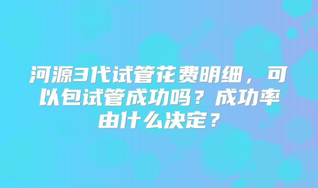 河源3代试管花费明细，可以包试管成功吗？成功率由什么决定？