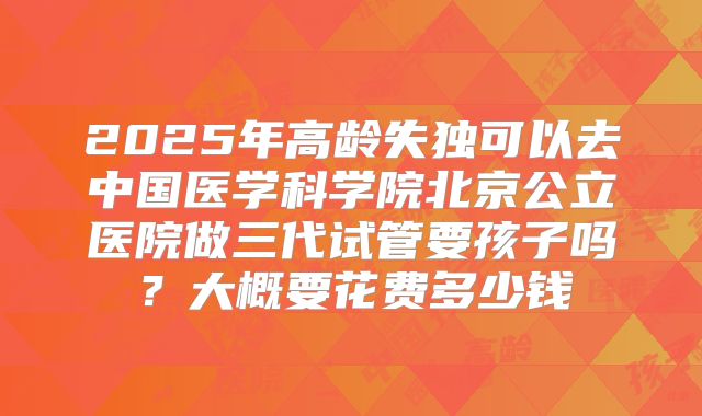 2025年高龄失独可以去中国医学科学院北京公立医院做三代试管要孩子吗?大概要花费多少钱