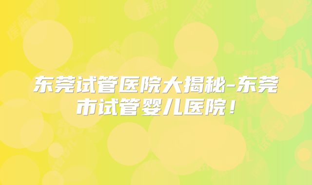 东莞试管医院大揭秘-东莞市试管婴儿医院！