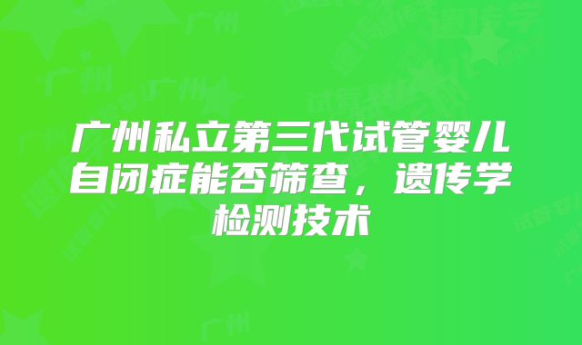 广州私立第三代试管婴儿自闭症能否筛查，遗传学检测技术