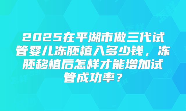 2025在平湖市做三代试管婴儿冻胚植入多少钱,冻胚移植后怎样才能增加试管成功率?