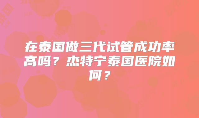 在泰国做三代试管成功率高吗？杰特宁泰国医院如何？