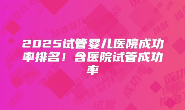 2025试管婴儿医院成功率排名！含医院试管成功率
