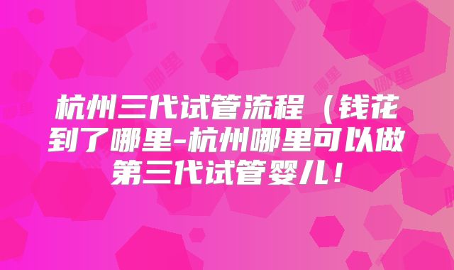 杭州三代试管流程(钱花到了哪里-杭州哪里可以做第三代试管婴儿!