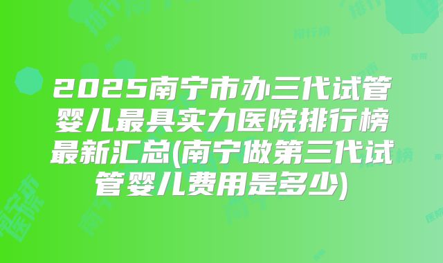 2025南宁市办三代试管婴儿最具实力医院排行榜最新汇总(南宁做第三代试管婴儿费用是多少)