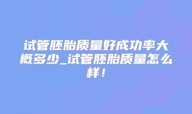 试管胚胎质量好成功率大概多少_试管胚胎质量怎么样！