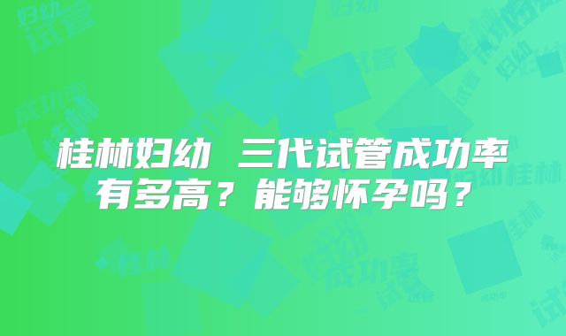 桂林妇幼 三代试管成功率有多高？能够怀孕吗？