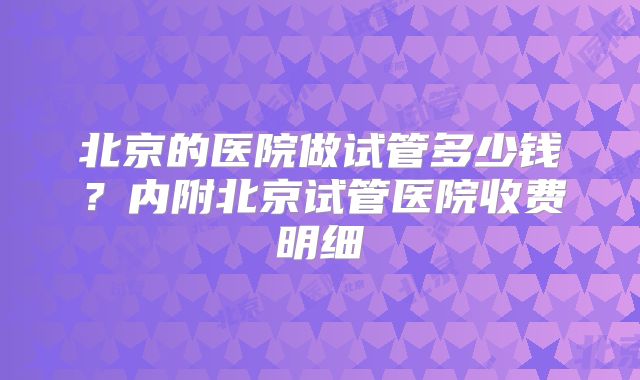 北京的医院做试管多少钱？内附北京试管医院收费明细