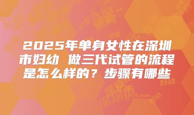 2025年单身女性在深圳市妇幼 做三代试管的流程是怎么样的？步骤有哪些