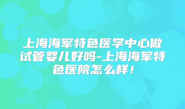 上海海军特色医学中心做试管婴儿好吗-上海海军特色医院怎么样!