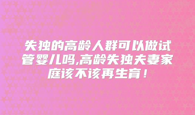 失独的高龄人群可以做试管婴儿吗,高龄失独夫妻家庭该不该再生育!