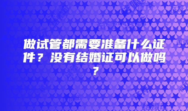 做试管都需要准备什么证件?没有结婚证可以做吗?