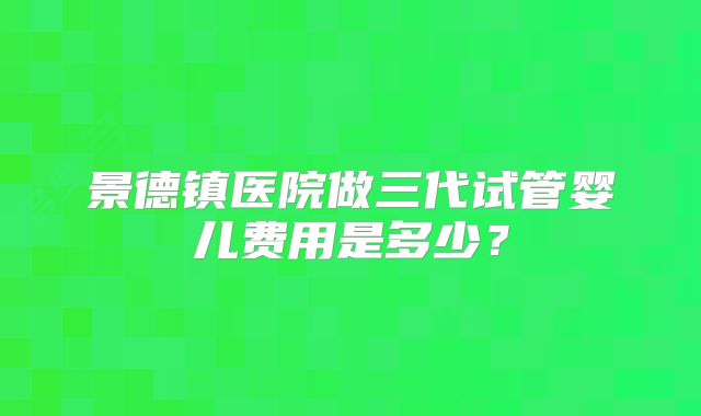 景德镇医院做三代试管婴儿费用是多少?
