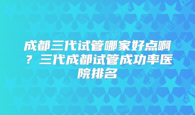 成都三代试管哪家好点啊？三代成都试管成功率医院排名