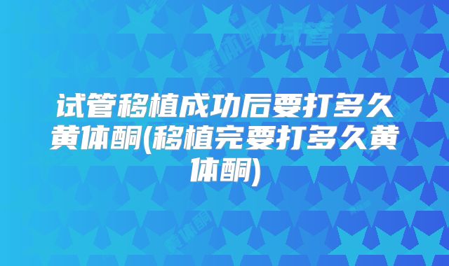 试管移植成功后要打多久黄体酮(移植完要打多久黄体酮)