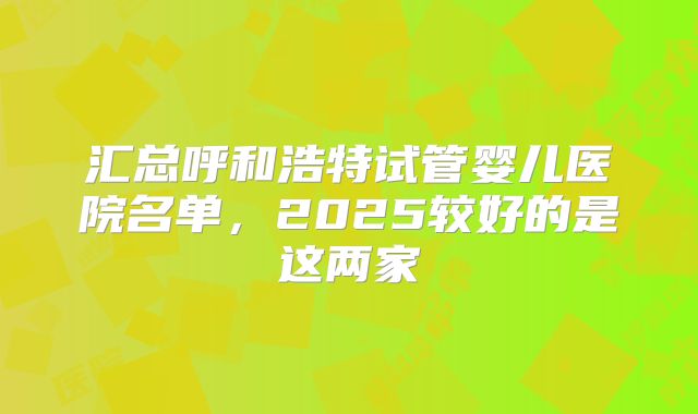 汇总呼和浩特试管婴儿医院名单，2025较好的是这两家