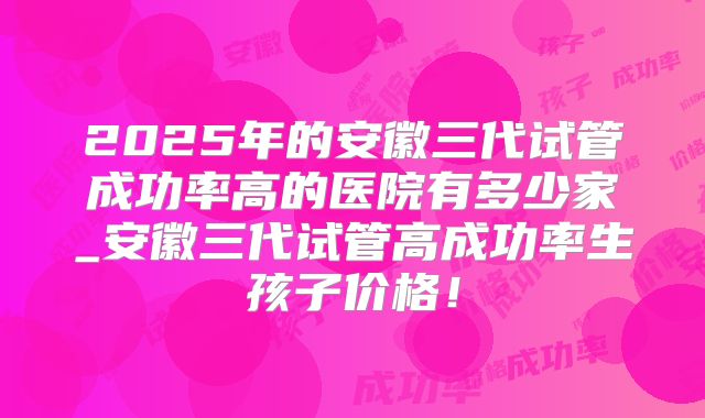 2025年的安徽三代试管成功率高的医院有多少家_安徽三代试管高成功率生孩子价格！