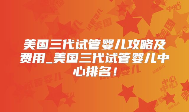 美国三代试管婴儿攻略及费用_美国三代试管婴儿中心排名！