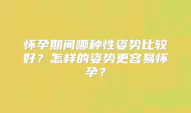 怀孕期间哪种性姿势比较好?怎样的姿势更容易怀孕?