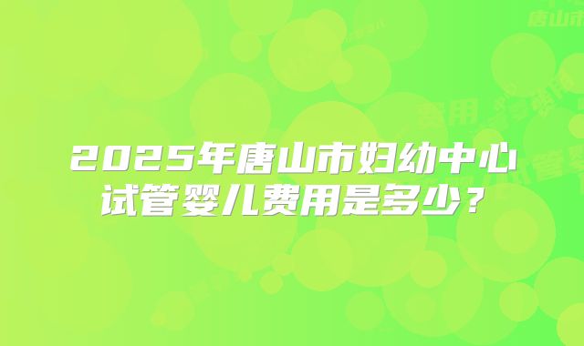 2025年唐山市妇幼中心试管婴儿费用是多少?