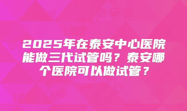2025年在泰安中心医院能做三代试管吗?泰安哪个医院可以做试管?
