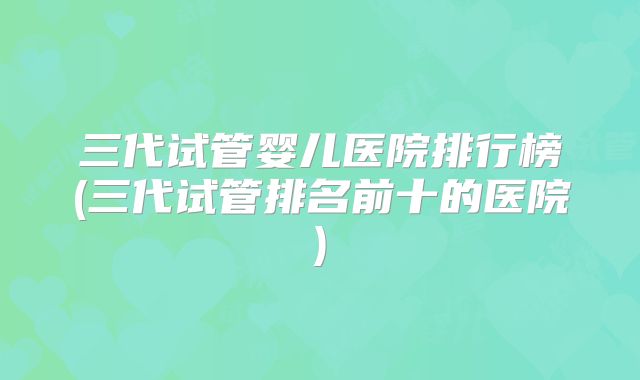 三代试管婴儿医院排行榜(三代试管排名前十的医院)