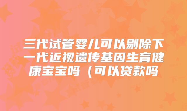 三代试管婴儿可以剔除下一代近视遗传基因生育健康宝宝吗（可以贷款吗