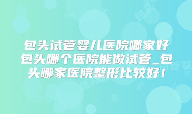 包头试管婴儿医院哪家好包头哪个医院能做试管_包头哪家医院整形比较好！