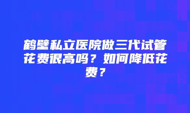 鹤壁私立医院做三代试管花费很高吗？如何降低花费？
