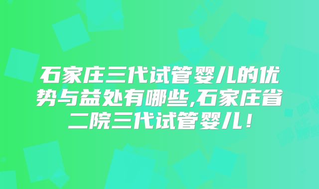 石家庄三代试管婴儿的优势与益处有哪些,石家庄省二院三代试管婴儿！