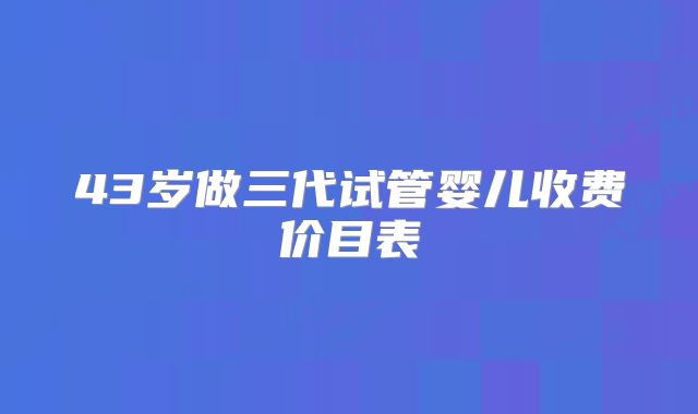 43岁做三代试管婴儿收费价目表