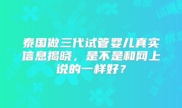 泰国做三代试管婴儿真实信息揭晓，是不是和网上说的一样好？