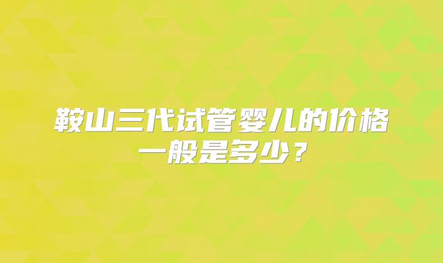 鞍山三代试管婴儿的价格一般是多少？