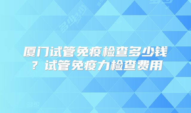 厦门试管免疫检查多少钱?试管免疫力检查费用