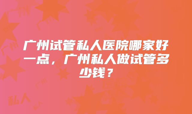 广州试管私人医院哪家好一点，广州私人做试管多少钱？