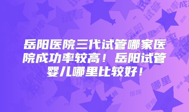 岳阳医院三代试管哪家医院成功率较高！岳阳试管婴儿哪里比较好！
