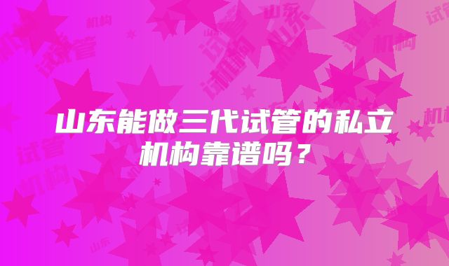 山东能做三代试管的私立机构靠谱吗?