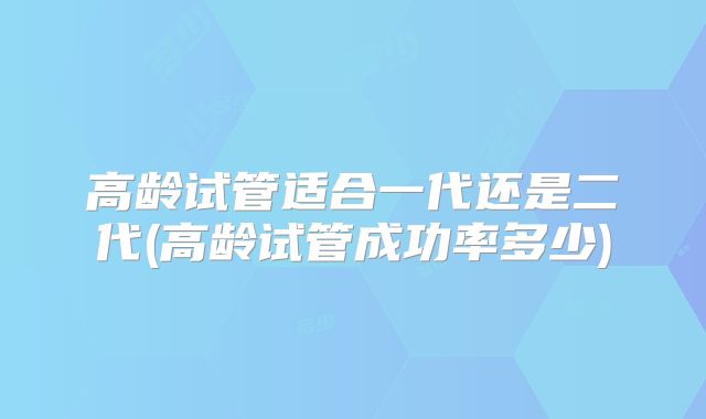 高龄试管适合一代还是二代(高龄试管成功率多少)