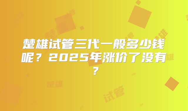 楚雄试管三代一般多少钱呢？2025年涨价了没有？