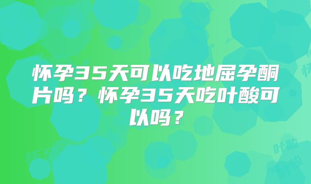 怀孕35天可以吃地屈孕酮片吗？怀孕35天吃叶酸可以吗？