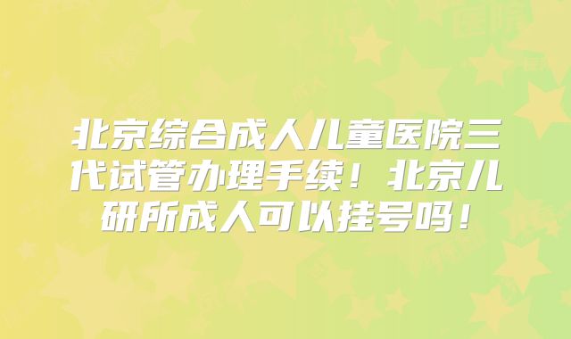 北京综合成人儿童医院三代试管办理手续！北京儿研所成人可以挂号吗！