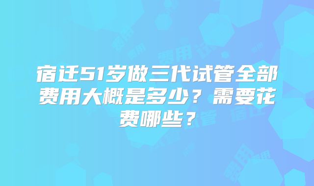 宿迁51岁做三代试管全部费用大概是多少？需要花费哪些？