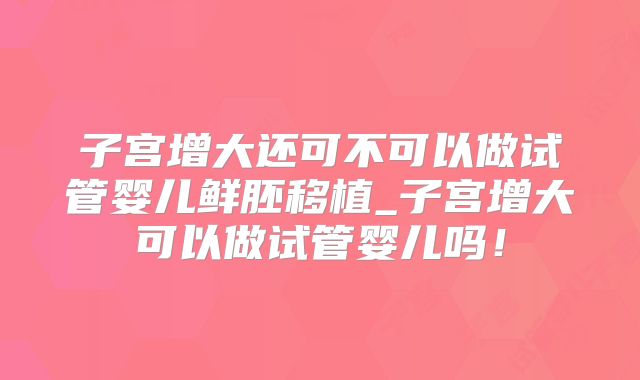 子宫增大还可不可以做试管婴儿鲜胚移植_子宫增大可以做试管婴儿吗!