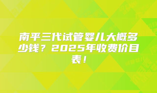 南平三代试管婴儿大概多少钱？2025年收费价目表！