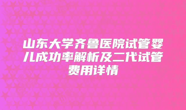 山东大学齐鲁医院试管婴儿成功率解析及二代试管费用详情