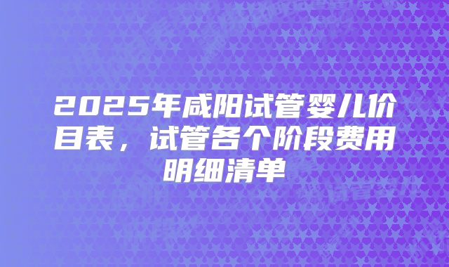 2025年咸阳试管婴儿价目表,试管各个阶段费用明细清单