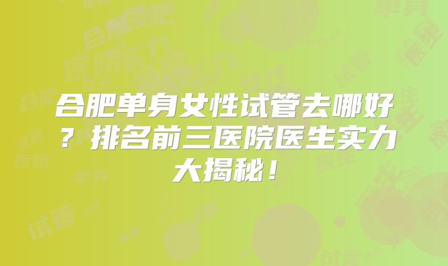 合肥单身女性试管去哪好？排名前三医院医生实力大揭秘！